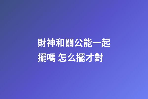 財神和關公能一起擺嗎 怎么擺才對